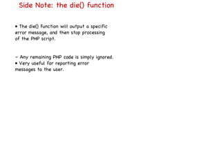 Side Note: the die() function •  The die() function will output a specific error message, and then stop processing of the PHP script. –  Any remaining PHP code is simply ignored. •  Very useful for reporting error messages to the user. 