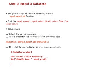   Step 2: Select a Database  •  This part is easy. To select a database, use the mysql_select_db  function. •  Just like  mysql_connect, mysql_select_db will return false if an error occurs. •  Sample Code: // Select the correct database. // The @ character will suppress default error messages. $selection = @mysql_select_db("ensmartdb"); // If we fail to select, display an error message and exit. if ($selection == false) { echo ("Unable to select database."); die ("<P>MySQL Error: " . mysql_error()); } 