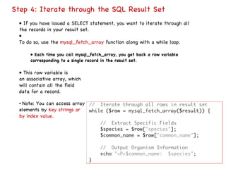 Step 4: Iterate through the SQL Result Set •  If you have issued a SELECT statement, you want to iterate through all the records in your result set. •  To do so, use the  mysql_fetch_array  function along with a while loop. •  Each time you call mysql_fetch_array, you get back a row variable corresponding to a single record in the result set. •  This row variable is an associative array, which will contain all the field data for a record. •  Note: You can access array elements by  key strings or by index value. 