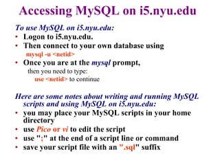 Accessing MySQL on i5.nyu.edu To use MySQL on i5.nyu.edu: Logon to i5.nyu.edu.  Then connect to your own database using  mysql -u <netid>  Once you are at the  mysql  prompt, then you need to type:   use <netid>  to continue   Here are some notes about writing and running MySQL scripts and using MySQL on i5.nyu.edu: you may place your MySQL scripts in your home   directory  use  Pico  or  vi  to edit the script  use " ; " at the end of a script line or command  save your script file with an  ".sql " suffix  