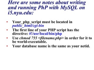 Here are some notes about writing and running PhP with MySQL on i5.nyu.edu: Your_php_script must be located in  public_html/cgi-bin   The first line of your PHP script has the directive:  #!/usr/local/bin/php   Use  chmod 755 <filename.php>  in order for it to be world-executable.  Your database name is the same as your netid.  