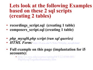 Lets look at the following Examples based on these 2 sql scripts (creating 2 tables) recordings_script.sql  (creating 1 table) composers_script.sql (creating 1 table) php_mysql6.php  script (run sql queries) HTML Form:  http://i5.nyu.edu/%7Edse7916/ php _mysql6.html Full example on this page (implantation for i5 accounts): http://cs.nyu.edu/courses/spring04/V22.0380-001/ PhpMysqlTogetherSummary . htm 