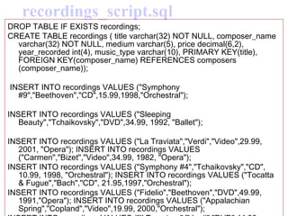 recordings_script.sql DROP TABLE IF EXISTS recordings;  CREATE TABLE recordings ( title varchar(32) NOT NULL, composer_name varchar(32) NOT NULL, medium varchar(5), price decimal(6,2), year_recorded int(4), music_type varchar(10), PRIMARY KEY(title), FOREIGN KEY(composer_name) REFERENCES composers (composer_name)); INSERT INTO recordings VALUES ("Symphony #9","Beethoven","CD",15.99,1998,"Orchestral");  INSERT INTO recordings VALUES ("Sleeping Beauty","Tchaikovsky","DVD",34.99, 1992, "Ballet");  INSERT INTO recordings VALUES ("La Traviata","Verdi","Video",29.99, 2001, "Opera"); INSERT INTO recordings VALUES ("Carmen","Bizet","Video",34.99, 1982, "Opera");  INSERT INTO recordings VALUES ("Symphony #4","Tchaikovsky","CD", 10.99, 1998, "Orchestral"); INSERT INTO recordings VALUES ("Tocatta & Fugue","Bach","CD", 21.95,1997,"Orchestral");  INSERT INTO recordings VALUES ("Fidelio","Beethoven","DVD",49.99, 1991,"Opera"); INSERT INTO recordings VALUES ("Appalachian Spring","Copland","Video",19.99, 2000,"Orchestral");  INSERT INTO recordings VALUES ("Il Trovatore","Verdi","DVD",44.99, 1990, "Opera"); INSERT INTO recordings VALUES ("Swan Lake","Tchaikovsky","Video",14.99,1982,"Ballet");  
