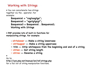 Working with Strings •  You can concatenate two strings together via the . operator. For example: $sequence1 = "cagtaagtga"; $sequence2 = "agatgtgcgt"; $sequence3 = $sequence1 . $sequence2; Working with Strings •  PHP provides lots of built-in functions for manipulating strings. For example: –  strtolower  -- Make a string lowercase –  strtoupper  -- Make a string uppercase –  trim -- Strip whitespace from the beginning and end of a string –  strlen  -- Get string length –  strrev  -- Reverse a string •  Go to: http://us4.php.net/manual/en/ref.strings.php for a full list of string manipulation functions. 