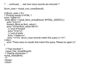 /* … continued….  see how many records are returned */  $num_rows = mysql_num_rows($result);   if ($num_rows > 0) { /* Printing results in HTML */ echo "<table>\n"; while ($line = mysql_fetch_array($result, MYSQL_ASSOC)) { echo "\t<tr>\n"; foreach ($line as $col_value) { echo "\t\t<td>$col_value</td>\n"; } // end of foreach echo "\t</tr>\n"; } // end of while echo "</table>\n"; echo "<i>\n\n  $num_rows records match this query.\n </i>"; } else { echo "There were no results that match this query. Please try again.\n"; }   /* Free resultset */ mysql_free_result($result); /* Closing connection */ mysql_close($link); ?> </body> </html>     