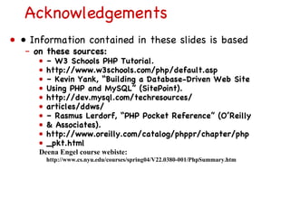 Acknowledgements •  Information contained in these slides is based on these sources: –  W3 Schools PHP Tutorial. http://www.w3schools.com/php/default.asp –  Kevin Yank, “Building a Database-Driven Web Site Using PHP and MySQL” (SitePoint). http://dev.mysql.com/techresources/ articles/ddws/ –  Rasmus Lerdorf, “PHP Pocket Reference” (O’Reilly & Associates). http://www.oreilly.com/catalog/phppr/chapter/php _pkt.html Deena Engel course webiste:  http://www.cs.nyu.edu/courses/spring04/V22.0380-001/PhpSummary.htm 
