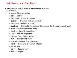 • Mathematical Functions •  PHP provides lots of built-in mathematical  functions. For example: –  abs -- Absolute value –  cos -- Cosine –  decbin -- Decimal to binary –  dechex -- Decimal to hexadecimal –  decoct -- Decimal to octal –  deg2rad -- Converts the number in degrees to the radian equivalent –  floor -- Round fractions down –  log10 -- Base-10 logarithm –  log -- Natural logarithm –  max -- Find highest value –  min -- Find lowest value –  pow -- Exponential expression –  rand -- Generate a random integer –  sin -- Sine –  sqrt -- Square root –  tan -- Tangent 