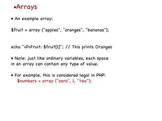 • Arrays •  An example array: $fruit = array ("apples", "oranges", "bananas"); echo "<P>Fruit: $fruit[1]"; // This prints Oranges •  Note: just like ordinary variables, each space in an array can contain any type of value. •  For example, this is considered legal in PHP: $numbers = array ("zero", 1, "two"); 