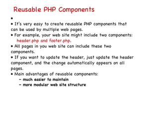 Reusable PHP Components   • •  It’s very easy to create reusable PHP components that can be used by multiple web pages. •  For example, your web site might include two components: header.php and footer.php . •  All pages in you web site can include these two components. •  If you want to update the header, just update the header component, and the change automatically appears on all pages. •  Main advantages of reusable components: –  much easier to maintain –  more modular web site structure 