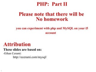 PHP:  Part II Please note that there will be  No homework you can experiment with php and MySQL on your i5 account   Attribution These slides are based on: -Ethan Cerami:  http://ecerami.com/mysql/ 