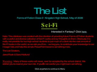 The List Forms of Fiction Class @ Kingston High School, May of 2008 Sci-Fi Note: This database was created with the intention of providing future Forms of Fiction students with a useful and diverse collection of Sci-Fi works and our thoughts on them. Obviously it is really not possible for two high school students to put much of a dent into the vast amount of Sci-Fi books in the world, so we ask you – no  –  we beg you, to contribute your knowledge to our meager lists and help this simple PowerPoint become something more. The List Creators, Jared Rusk & Sara Hedlund Warning :  Many of these works will never, ever be accepted by the school district. We advise you to read at your own risk. If you’re not careful you might learn something. Interested in Fantasy? Click  here . Click anywhere to continue to Menu 