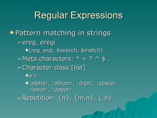 Regular Expressions Pattern matching in strings ereg, eregi (reg_exp, $search, $match) Meta characters: * + ? ^ $ . Character class [list] a-z :alpha:, :alnum:, :digit:, :space:, :lower:, :upper: Repetition: {n}, {m,n}, {,n} 