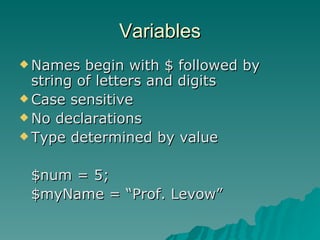 Variables Names begin with $ followed by string of letters and digits Case sensitive No declarations Type determined by value $num = 5; $myName = “Prof. Levow” 