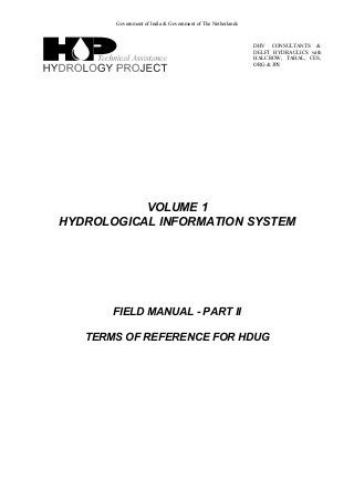 Government of India & Government of The Netherlands
DHV CONSULTANTS &
DELFT HYDRAULICS with
HALCROW, TAHAL, CES,
ORG & JPS
VOLUME 1
HYDROLOGICAL INFORMATION SYSTEM
FIELD MANUAL - PART II
TERMS OF REFERENCE FOR HDUG
 