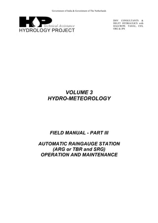 Government of India & Government of The Netherlands
DHV CONSULTANTS &
DELFT HYDRAULICS with
HALCROW, TAHAL, CES,
ORG & JPS
VOLUME 3
HYDRO-METEOROLOGY
FIELD MANUAL - PART III
AUTOMATIC RAINGAUGE STATION
(ARG or TBR and SRG)
OPERATION AND MAINTENANCE
 