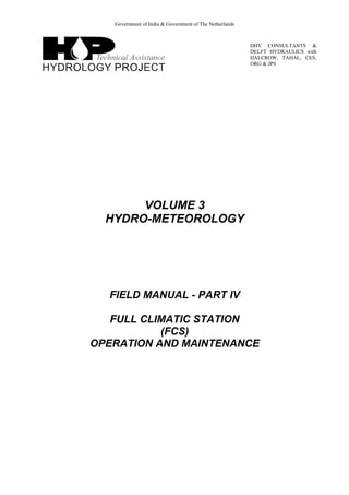 Government of India & Government of The Netherlands
DHV CONSULTANTS &
DELFT HYDRAULICS with
HALCROW, TAHAL, CES,
ORG & JPS
VOLUME 3
HYDRO-METEOROLOGY
FIELD MANUAL - PART IV
FULL CLIMATIC STATION
(FCS)
OPERATION AND MAINTENANCE
 