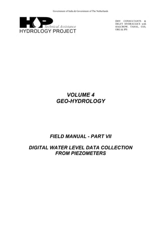 Government of India & Government of The Netherlands
DHV CONSULTANTS &
DELFT HYDRAULICS with
HALCROW, TAHAL, CES,
ORG & JPS
VOLUME 4
GEO-HYDROLOGY
FIELD MANUAL - PART VII
DIGITAL WATER LEVEL DATA COLLECTION
FROM PIEZOMETERS
 