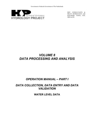 Government of India & Government of The Netherlands
DHV CONSULTANTS &
DELFT HYDRAULICS with
HALCROW, TAHAL, CES,
ORG & JPS
VOLUME 8
DATA PROCESSING AND ANALYSIS
OPERATION MANUAL – PART I
DATA COLLECTION, DATA ENTRY AND DATA
VALIDATION
WATER LEVEL DATA
 