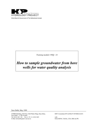 World Bank & Government of The Netherlands funded
Training module # WQ - 14
How to sample groundwater from bore
wells for water quality analysis
New Delhi, May 1999
CSMRS Building, 4th Floor, Olof Palme Marg, Hauz Khas,
New Delhi – 11 00 16 India
Tel: 68 61 681 / 84 Fax: (+ 91 11) 68 61 685
E-Mail: dhvdelft@del2.vsnl.net.in
DHV Consultants BV & DELFT HYDRAULICS
with
HALCROW, TAHAL, CES, ORG & JPS
 