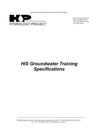 Government of India & Government of The Netherlands
HIS Groundwater Training
Specifications
CSMRS Building, 4th Floor, Olof Palme Marg, Hauz Khas, New Delhi - 110016 (INDIA). Tel: 6861681-84
Fax : +91 11 6861685 E-Mail : dhvdelft@del2.vsnl.net.in
DHV CONSULTANTS &
DELFT HYDRAULICS
with HALCROW, TAHAL,
CES, ORG & JPS
 