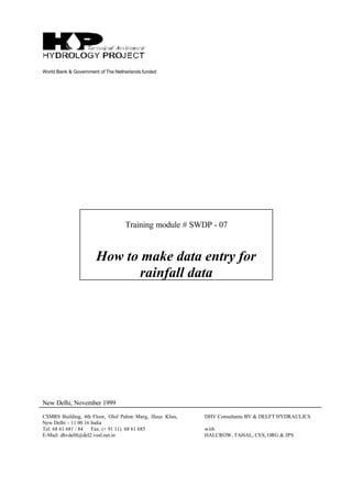 World Bank & Government of The Netherlands funded
Training module # SWDP - 07
How to make data entry for
rainfall data
New Delhi, November 1999
CSMRS Building, 4th Floor, Olof Palme Marg, Hauz Khas,
New Delhi – 11 00 16 India
Tel: 68 61 681 / 84 Fax: (+ 91 11) 68 61 685
E-Mail: dhvdelft@del2.vsnl.net.in
DHV Consultants BV & DELFT HYDRAULICS
with
HALCROW, TAHAL, CES, ORG & JPS
 