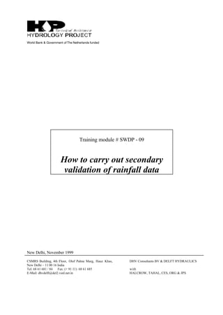World Bank & Government of The Netherlands funded
Training module # SWDP - 09
How to carry out secondary
validation of rainfall data
New Delhi, November 1999
CSMRS Building, 4th Floor, Olof Palme Marg, Hauz Khas,
New Delhi – 11 00 16 India
Tel: 68 61 681 / 84 Fax: (+ 91 11) 68 61 685
E-Mail: dhvdelft@del2.vsnl.net.in
DHV Consultants BV & DELFT HYDRAULICS
with
HALCROW, TAHAL, CES, ORG & JPS
 