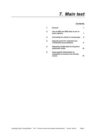 Hydrology Project Training Module File: “ 10 How to correct and complete rainfall data.doc” Version Nov.99 Page 9
7. Main text
Contents
1. General 1
2. Use of ARG and SRG data at one or
more stations 1
3. Correcting for entries to wrong days 6
4. Apportionment for indicated and
unindicated accumulations 8
5. Adjusting rainfall data for long term
systematic shifts 10
6. Using spatial interpolation to
interpolate erroneous and missing
values 15
 