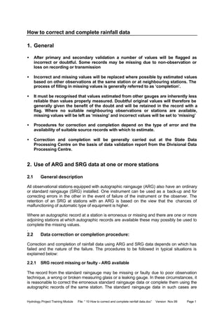 Hydrology Project Training Module File: “ 10 How to correct and complete rainfall data.doc” Version Nov.99 Page 1
How to correct and complete rainfall data
1. General
• After primary and secondary validation a number of values will be flagged as
incorrect or doubtful. Some records may be missing due to non-observation or
loss on recording or transmission
• Incorrect and missing values will be replaced where possible by estimated values
based on other observations at the same station or at neighbouring stations. The
process of filling in missing values is generally referred to as ‘completion’.
• It must be recognised that values estimated from other gauges are inherently less
reliable than values properly measured. Doubtful original values will therefore be
generally given the benefit of the doubt and will be retained in the record with a
flag. Where no suitable neighbouring observations or stations are available,
missing values will be left as ‘missing’ and incorrect values will be set to ‘missing’
• Procedures for correction and completion depend on the type of error and the
availability of suitable source records with which to estimate.
• Correction and completion will be generally carried out at the State Data
Processing Centre on the basis of data validation report from the Divisional Data
Processing Centre.
2. Use of ARG and SRG data at one or more stations
2.1 General description
All observational stations equipped with autographic raingauge (ARG) also have an ordinary
or standard raingauge (SRG) installed. One instrument can be used as a back-up and for
correcting errors in the other in the event of failure of the instrument or the observer. The
retention of an SRG at stations with an ARG is based on the view that the chances of
malfunctioning of automatic type of equipment is higher.
Where an autographic record at a station is erroneous or missing and there are one or more
adjoining stations at which autographic records are available these may possibly be used to
complete the missing values.
.
2.2 Data correction or completion procedure:
Correction and completion of rainfall data using ARG and SRG data depends on which has
failed and the nature of the failure. The procedures to be followed in typical situations is
explained below:
2.2.1 SRG record missing or faulty - ARG available
The record from the standard raingauge may be missing or faulty due to poor observation
technique, a wrong or broken measuring glass or a leaking gauge. In these circumstances, it
is reasonable to correct the erroneous standard raingauge data or complete them using the
autographic records of the same station. The standard raingauge data in such cases are
 
