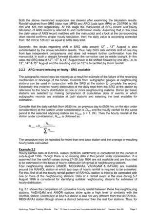 Hydrology Project Training Module File: “ 10 How to correct and complete rainfall data.doc” Version Nov.99 Page 3
Both the above mentioned suspicions are cleared after examining the tabulation results.
Rainfall obtained from SRG (data type MPS) and ARG (data type MPA) on 23/07/96 is 165
mm and 126 mm respectively. At this stage the manuscript of SRG record and hourly
tabulation of ARG record is referred to and confirmation made. Assuming that in this case
the daily value of ARG record matches with the manuscript and a look at the corresponding
chart record confirms proper hourly tabulation, then the daily value is according corrected
from 165 mm to 126 mm as equal to ARG daily total.
Secondly, the doubt regarding shift in SRG data around 12th
, 13th
August is also
substantiated by the above tabulation results. Thus daily SRG data exhibits shift of one day
from two independent comparisons and does not warrant further confirmation from the
manuscript. In such a straight forward situation the correction can be made outright. In this
case, the SRG data of 12th
, 13th
& 14th
August have to be shifted forward by one day, i.e. to
13th
, 14th
& 15th
August and the resulting void on 12th
is to be filled by 0 mm rainfall.
2.2.2 ARG record missing or faulty - SRG available
The autographic record may be missing as a result for example of the failure of the recording
mechanism or blockage of the funnel. Records from autographic gauges at neighbouring
stations can be used in conjunction with the SRG at the station to complete the record.
Essentially this involves hourly distribution of the daily total from the SRG at the station by
reference to the hourly distribution at one or more neighbouring stations. Donor (or base)
stations are selected by making comparison of cumulative plots of events in which
autographic records are available at both stations and selecting the best available for
estimation.
Consider that the daily rainfall (from 0830 hrs. on previous day to 0830 hrs. on the day under
consideration) at the station under consideration is Dtest and the hourly rainfall for the same
period at the selected adjoining station are Hbase,i (i = 1, 24). Then the hourly rainfall at the
station under consideration, Htest,i is obtained as:
∑=
= 24
1
,
,
, .
i
ibase
ibase
testitest
H
H
DH
The procedure may be repeated for more than one base station and the average or resulting
hourly totals calculated.
Example 2.2
Hourly rainfall data at RAHIOL station (KHEDA catchment) is considered for the period of
July-August 1996. Though there is no missing data in this period under consideration, it is
assumed that the rainfall values during 27–29 July 1996 are not available and are thus tried
to be estimated on the basis of hourly distribution of rainfall at neighbouring stations.
Four neighbouring stations (ANIOR, MEGHARAJ, VADAGAM & BAYAD) are available
around this RAHIOL station at which two days of hourly rainfall is required to be estimated.
For this, first of all the hourly rainfall pattern of RAHIOL station is tried to be correlated with
one or more of the neighbouring stations. Data of a rainfall event in the area during 5-7
August 1996 is considered for identifying suitable neighbouring stations for estimates of
hourly distribution.
Fig. 2.1 shows the comparison of cumulative hourly rainfall between these five neighbouring
stations. VADAGAM and ANIOR stations show quite a high level of similarity with the
RAHIOL station. Distribution at BAYAD station is also not very different from that at RAHIOL.
MEGHARAJ station though shows a distinct behaviour then the rest four stations. Thus, for
 