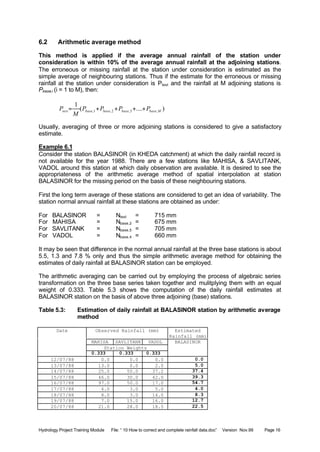 Hydrology Project Training Module File: “ 10 How to correct and complete rainfall data.doc” Version Nov.99 Page 16
6.2 Arithmetic average method
This method is applied if the average annual rainfall of the station under
consideration is within 10% of the average annual rainfall at the adjoining stations.
The erroneous or missing rainfall at the station under consideration is estimated as the
simple average of neighbouring stations. Thus if the estimate for the erroneous or missing
rainfall at the station under consideration is Ptest and the rainfall at M adjoining stations is
Pbase,i (i = 1 to M), then:
)....(
1
,3,2,1, Mbasebasebasebasetest PPPP
M
P ++++=
Usually, averaging of three or more adjoining stations is considered to give a satisfactory
estimate.
Example 6.1
Consider the station BALASINOR (in KHEDA catchment) at which the daily rainfall record is
not available for the year 1988. There are a few stations like MAHISA, & SAVLITANK,
VADOL around this station at which daily observation are available. It is desired to see the
appropriateness of the arithmetic average method of spatial interpolation at station
BALASINOR for the missing period on the basis of these neighbouring stations.
First the long term average of these stations are considered to get an idea of variability. The
station normal annual rainfall at these stations are obtained as under:
For BALASINOR = Ntest = 715 mm
For MAHISA = Nbase,2 = 675 mm
For SAVLITANK = Nbase,5 = 705 mm
For VADOL = Nbase,4 = 660 mm
It may be seen that difference in the normal annual rainfall at the three base stations is about
5.5, 1.3 and 7.8 % only and thus the simple arithmetic average method for obtaining the
estimates of daily rainfall at BALASINOR station can be employed.
The arithmetic averaging can be carried out by employing the process of algebraic series
transformation on the three base series taken together and mulitplying them with an equal
weight of 0.333. Table 5.3 shows the computation of the daily rainfall estimates at
BALASINOR station on the basis of above three adjoining (base) stations.
Table 5.3: Estimation of daily rainfall at BALASINOR station by arithmetic average
method
Observed Rainfall (mm) Estimated
Rainfall (mm)
MAHISA SAVLITANK VADOL
Station Weights
Date
0.333 0.333 0.333
BALASINOR
12/07/88 0.0 0.0 0.0 0.0
13/07/88 13.0 0.0 2.0 5.0
14/07/88 25.0 50.0 37.2 37.4
15/07/88 46.0 30.0 42.0 39.3
16/07/88 97.0 50.0 17.0 54.7
17/07/88 4.0 3.0 5.0 4.0
18/07/88 8.0 3.0 14.0 8.3
19/07/88 7.0 15.0 16.0 12.7
20/07/88 21.0 28.0 18.5 22.5
 