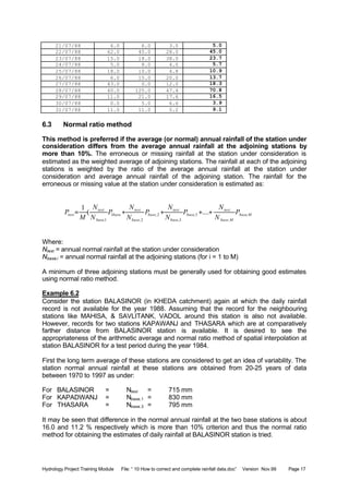 Hydrology Project Training Module File: “ 10 How to correct and complete rainfall data.doc” Version Nov.99 Page 17
21/07/88 6.0 6.0 3.0 5.0
22/07/88 62.0 45.0 28.0 45.0
23/07/88 15.0 18.0 38.0 23.7
24/07/88 5.0 8.0 4.0 5.7
25/07/88 18.0 10.0 4.8 10.9
26/07/88 6.0 15.0 20.0 13.7
27/07/88 43.0 0.0 12.0 18.3
28/07/88 40.0 125.0 47.4 70.8
29/07/88 11.0 21.0 17.6 16.5
30/07/88 0.0 5.0 6.6 3.9
31/07/88 11.0 11.0 5.2 9.1
6.3 Normal ratio method
This method is preferred if the average (or normal) annual rainfall of the station under
consideration differs from the average annual rainfall at the adjoining stations by
more than 10%. The erroneous or missing rainfall at the station under consideration is
estimated as the weighted average of adjoining stations. The rainfall at each of the adjoining
stations is weighted by the ratio of the average annual rainfall at the station under
consideration and average annual rainfall of the adjoining station. The rainfall for the
erroneous or missing value at the station under consideration is estimated as:
Mbase
Mbase
test
base
base
test
base
base
test
base
base
test
test P
N
N
P
N
N
P
N
N
P
N
N
M
P ,
,
3,
3,
2,
2,
1
1,
....(
1
++++=
Where:
Ntest = annual normal rainfall at the station under consideration
Nbase,i = annual normal rainfall at the adjoining stations (for i = 1 to M)
A minimum of three adjoining stations must be generally used for obtaining good estimates
using normal ratio method.
Example 6.2
Consider the station BALASINOR (in KHEDA catchment) again at which the daily rainfall
record is not available for the year 1988. Assuming that the record for the neighbouring
stations like MAHISA, & SAVLITANK, VADOL around this station is also not available.
However, records for two stations KAPAWANJ and THASARA which are at comparatively
farther distance from BALASINOR station is available. It is desired to see the
appropriateness of the arithmetic average and normal ratio method of spatial interpolation at
station BALASINOR for a test period during the year 1984.
First the long term average of these stations are considered to get an idea of variability. The
station normal annual rainfall at these stations are obtained from 20-25 years of data
between 1970 to 1997 as under:
For BALASINOR = Ntest = 715 mm
For KAPADWANJ = Nbase,1 = 830 mm
For THASARA = Nbase,3 = 795 mm
It may be seen that difference in the normal annual rainfall at the two base stations is about
16.0 and 11.2 % respectively which is more than 10% criterion and thus the normal ratio
method for obtaining the estimates of daily rainfall at BALASINOR station is tried.
 