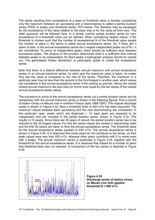 HP Trng Module File: “43 Statistical Analysis with Reference to Rainfall and Discharge Data.doc” Version Feb. 02 Page 90
The series resulting from exceedance of a base or threshold value x0 thereby considering
only the maximum between an upcrossing and a downcrossing is called a partial duration
series (PDS) or peaks over threshold series, POT-series. The statistics may be developed
for the exceedance of the value relative to the base only or for the value as from zero. The
latter approach will be followed here. In a similar manner partial duration series for non-
exceedance of a threshold value can be defined. When considering largest values, if the
threshold is chosen such that the number of exceedances N of the threshold value equals
the number of years n, the series is called annual exceedance series. So, if there are n
years of data, in the annual exceedance series the n largest independent peaks out of N ≥ n
are considered. To arrive at independent peaks, there should be sufficient time between
successive peaks. The physics of the process determines what is a sufficient time interval
between peaks to be independent; for flood peaks a hydrograph analysis should be carried
out. The generalised Pareto distribution is particularly suited to model the exceedance
series.
Note that there is a distinct difference between annual maximum and annual exceedance
series. In an annual maximum series, for each year the maximum value is taken, no matter
how low the value is compared to the rest of the series. Therefore, the maximum in a
particular year may be less than the second or the third largest in another year, which values
are considered in the annual exceedance series if the ranking so permits. Hence the lowest
ranked annual maximums are less than (or at the most equal to) the tail values of the ranked
annual exceedance series values.
The procedure to arrive at the annual exceedance series via a partial duration series and its
comparison with the annual maximum series is shown in the following figures, from a record
of station Chooz on Meuse river in northern France (data 1968-1997). The original discharge
series is shown in Figure 4.32. Next a threshold level of 400 m3
/s has been assumed. The
maximum values between each upcrossing and the next downcrossing are considered. In
this particular case, peaks which are distanced ≥ 14 days apart are expected to be
independent and are included in the partial duration series, shown in Figure 4.33. This
results in 72 peaks. Since there are 30 years of record, the partial duration series has to be
reduced to the 30 largest values. For this the series values are ranked in descending order
and the first 30 values are taken to form the annual exceedance series. The threshold value
for the annual exceedance series appears to 620 m3
/s. The annual exceedance series is
shown in Figure 4.34. It is observed that some years do not contribute to the series, as their
peak values were less than 620 m3
/s, whereas other years contribute with 2 or some even
with 3 peaks. The annual maximum series is presented in Figure 4.35, together with the
threshold for the annual exceedance series. It is observed that indeed for a number of years
that threshold level was not reached. A comparison of the two series is depicted in Figure
4.36.
Figure 4.32:
Discharge series of station chooz
on Meuse river with applied
threshold Q = 400 m3
/s
28-10-199528-12-199127-02-198828-04-198428-06-198028-08-197628-10-197228-12-1968
Discharge[m3/s]
1,600
1,500
1,400
1,300
1,200
1,100
1,000
900
800
700
600
500
400
300
200
100
0
Applied
threshold
 