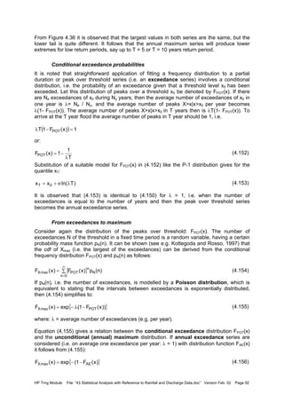 HP Trng Module File: “43 Statistical Analysis with Reference to Rainfall and Discharge Data.doc” Version Feb. 02 Page 92
From Figure 4.36 it is observed that the largest values in both series are the same, but the
lower tail is quite different. It follows that the annual maximum series will produce lower
extremes for low return periods, say up to T = 5 or T = 10 years return period.
Conditional exceedance probabilities
It is noted that straightforward application of fitting a frequency distribution to a partial
duration or peak over threshold series (i.e. an exceedance series) involves a conditional
distribution, i.e. the probability of an exceedance given that a threshold level x0 has been
exceeded. Let this distribution of peaks over a threshold x0 be denoted by FPOT(x). If there
are Ne exceedances of x0 during Ny years, then the average number of exceedances of x0 in
one year is λ= Ne / Ny, and the average number of peaks X>x|x>x0 per year becomes
λ(1- FPOT(x)). The average number of peaks X>x|x>x0 in T years then is λT(1- FPOT(x)). To
arrive at the T year flood the average number of peaks in T year should be 1, i.e.
or:
(4.152)
Substitution of a suitable model for FPOT(x) in (4.152) like the P-1 distribution gives for the
quantile xT:
(4.153)
It is observed that (4.153) is identical to (4.150) for λ = 1, i.e. when the number of
exceedances is equal to the number of years and then the peak over threshold series
becomes the annual exceedance series.
From exceedances to maximum
Consider again the distribution of the peaks over threshold: FPOT(x). The number of
exceedances N of the threshold in a fixed time period is a random variable, having a certain
probability mass function pN(n). It can be shown (see e.g. Kottegoda and Rosso, 1997) that
the cdf of Xmax (i.e. the largest of the exceedances) can be derived from the conditional
frequency distribution FPOT(x) and pN(n) as follows:
(4.154)
If pN(n), i.e. the number of exceedances, is modelled by a Poisson distribution, which is
equivalent to stating that the intervals between exceedances is exponentially distributed,
then (4.154) simplifies to:
(4.155)
where: λ = average number of exceedances (e.g. per year).
Equation (4.155) gives a relation between the conditional exceedance distribution FPOT(x)
and the unconditional (annual) maximum distribution. If annual exceedance series are
considered (i.e. on average one exceedance per year: λ = 1) with distribution function FAE(x)
it follows from (4.155):
(4.156)
( ) 1)x(F1T POT =−λ
T
1
1)x(FPOT
λ
−=
)Tln(xx 0T λσ+=
{ }∑=
∞
=0n
N
n
POTmaxX )n(p)x(F)x(F
{ }))x(F1(exp)x(F POTmaxX −λ−=
{ })x(F1(exp)x(F AEmaxX −−=
 