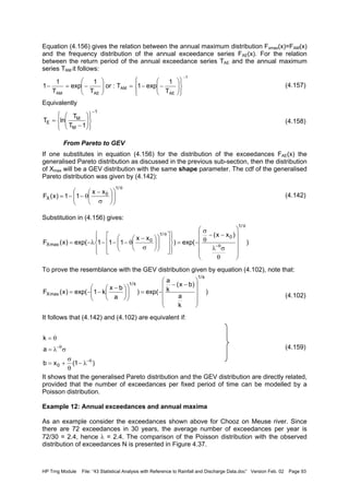 HP Trng Module File: “43 Statistical Analysis with Reference to Rainfall and Discharge Data.doc” Version Feb. 02 Page 93
Equation (4.156) gives the relation between the annual maximum distribution Fxmax(x)=FAM(x)
and the frequency distribution of the annual exceedance series FAE(x). For the relation
between the return period of the annual exceedance series TAE and the annual maximum
series TAM it follows:
(4.157)
Equivalently
(4.158)
From Pareto to GEV
If one substitutes in equation (4.156) for the distribution of the exceedances FAE(x) the
generalised Pareto distribution as discussed in the previous sub-section, then the distribution
of Xmax will be a GEV distribution with the same shape parameter. The cdf of the generalised
Pareto distribution was given by (4.142):
(4.142)
Substitution in (4.156) gives:
To prove the resemblance with the GEV distribution given by equation (4.102), note that:
(4.102)
It follows that (4.142) and (4.102) are equivalent if:
(4.159)
It shows that the generalised Pareto distribution and the GEV distribution are directly related,
provided that the number of exceedances per fixed period of time can be modelled by a
Poisson distribution.
Example 12: Annual exceedances and annual maxima
As an example consider the exceedances shown above for Chooz on Meuse river. Since
there are 72 exceedances in 30 years, the average number of exceedances per year is
72/30 = 2.4, hence λ = 2.4. The comparison of the Poisson distribution with the observed
distribution of exceedances N is presented in Figure 4.37.
1
AE
AM
AEAM T
1
exp1T:or
T
1
exp
T
1
1
−














−−=





−=−
1
M
M
E
1T
T
lnT
−














−
=
θ












σ
−
θ−−=
/1
0
X
xx
11)x(F
)
)xx(
exp()
xx
111exp()x(F
/1
0
/1
0
maxX
θ
θ−
θ












θ
σλ
−−
θ
σ
−=




























σ
−
θ−−−λ−=
)
k
a
)bx(
k
a
exp()
a
bx
k1exp()x(F
k/1
k/1
maxX












−−
−=










 −
−−=
)1(xb
a
k
0
θ−
θ−
λ−
θ
σ
+=
σλ=
θ=
 