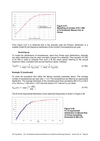 HP Trng Module File: “43 Statistical Analysis with Reference to Rainfall and Discharge Data.doc” Version Feb. 02 Page 94
Figure 4.37:
Modelling of number of Q = 400
m3
/s threshold; Meuse river at
Chooz
From Figure 4.37 it is observed that in the example case the Poisson distribution is a
suitable model for the frequency distribution of the number of exceedances per year.
Summing up
To model the distributions of exceedances, apart from Pareto type distributions, basically
any other distribution may be used, provided a proper fit is obtained. Then equation (4.155)
or (4.156) is used to compute from such a fit the return period referring to the annual
maximum value, consistent with annual maximum series. It follows:
(4.160)
Example 12 (continued)
To show the procedure let’s follow the Meuse example presented above. The average
number of exceedances per year was λ = 2.4. The exceedances are fitted by an exponential
distribution. The average discharge of the recorded peak flows exceeding 400 m3
/s is 232.5
m3
/s, hence x0 = 400 and β = 233, see Sub-section 4.5.1 Hence FPOT(x) reads:
(4.161)
The fit of the exponential distribution to the observed frequencies is shown in Figure 4.38.
Figure 4.38:
Fir of exponential
distribution to Meuse flow
at Chooz exceeding
threshold of 400 m3
/s
0.0
0.1
0.2
0.3
0.4
0.5
0.6
0.7
0.8
0.9
1.0
0 1 2 3 4 5 6 7 8
Number of exceedances per year
FN(n)
Observed distribution
Poisson distribution, mean = 2.4
{ } { }))x(F1(exp1
1
))x(F1(exp1
1
)x(T
AEPOT
AM
−−−
=
−λ−−
=
0.0
0.1
0.2
0.3
0.4
0.5
0.6
0.7
0.8
0.9
1.0
0 200 400 600 800 1000 1200
X-400
FX(x)





 −
−−=
233
400x
exp(1)x(FPOT
 