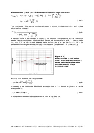 HP Trng Module File: “43 Statistical Analysis with Reference to Rainfall and Discharge Data.doc” Version Feb. 02 Page 95
From equation (4.155) the cdf of the annual flood discharge then reads:
(4.157)
The distribution of the annual maximum is seen to have a Gumbel distribution, and for the
return period it follows:
(4.158)
If the procedure is carried out by applying the Gumbel distribution on annual maximum
series for the same period, the parameter values are instead of 604 and 233, respectively
591 and 238. A comparison between both approaches is shown in Figure 4.39. It is
observed that both procedures give very similar results (differences <1% for 2<T≤100).
Figure 4.39:
Flow extremes as function of
return period derived from POT-
series transferred to maximum
and directly from annual
maximum series.
From (4.158) it follows for the quantile xT:
(4.159)
According to the conditional distribution it follows from (4.153) and (4.161) with λ = 2.4 for
the quantile xT:
(4.160)
A comparison between both approaches is seen in Figure 4.40:
100
1000
10000
1 10 100 1000
Return Period T (years)
Peakflow(m3/s)
Maximum from POT-data model
Annual maximum data model
))
233
604x
exp(exp(
))
233
400x
exp(1(1(4.2exp()))x(F1(exp()x(F XmaxX





 −
−−=
=




 −
−−−−=−λ−=
))
233
604x
exp(exp(1
1
)x(T





 −
−−−
=
)
1T
T
ln(ln233604xT 





−
−=
)T4.2(ln233400xT +=
 