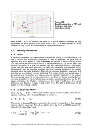 HP Trng Module File: “43 Statistical Analysis with Reference to Rainfall and Discharge Data.doc” Version Feb. 02 Page 96
Figure 4.40:
Quantiles according to POT and
Maximum, both from
exceedance series
From Figure (4.40) it is observed that there is a distinct difference between the two
approaches for return periods up to about 3 (diff > 5%), at a return periods of 10 the
difference in only 1% and reduces thereafter to insignificant differences.
4.7 Sampling distributions
4.7.1 General
A distribution parameter can be estimated from a particular sample in a number of ways. The
rule or method used to estimate a parameter is called an estimator; the value that the
estimator gets, when applied, is called an estimate. An estimate of a distribution parameter
of a particular series will assume a number of values dependent on the sample taken from
the entire population. It is a random variable itself with a particular frequency distribution.
Hence, one can only speak about the true value of a parameter in probabilistic terms.
Consequently, also the quantiles computed from the frequency distributions are random
variables with a particular distribution. Many of the estimated distribution parameters and
quantiles are asymptotically normally distributed. This implies that for large sample sizes N
the estimate and the standard error fully describe the probability distribution of the statistic.
For small sample sizes the sampling distributions may, however, deviate significantly from
normality. In addition to the normal distribution important sampling distributions are the Chi-
square distribution, the Student-t distribution and the Fisher F-distribution. The normal
distribution was described in detail in Sub-section 4.4.1. The latter 3 distributions will be
described in the next sub-sections.
4.7.2 Chi-squared distribution
Let Z1, Z2, Z3, …, Zν be ν independent standard normal random variables, then the Chi-
squared variable χν
2
with ν degrees of freedom is defined as:
χν
2
= Z1
2
+ Z2
2
+ Z3
2
+ …+ Zν
2
(4.161)
The number of degrees of freedom ν represents the number of independent or ‘free’ squares
entering into the expression. The pdf and cdf are given by (4.65) and (4.66) respectively,
which with X replaced by χ2
read:
(4.162)
0
200
400
600
800
1000
1200
1400
1600
1800
2000
1 10 100
Return period T
QuantilexT(m3
/s)
0
5
10
15
20
25
30
35
40
45
50
PercentagedifferencexT(POT),xT(Max)
xT (POT)
xT(Max)
percentage
difference
0,0x:for)
2
x
exp(
2
x
)2/(2
1
)x(f
12/
2 >ν≥−





νΓ
=
−ν
χ
 