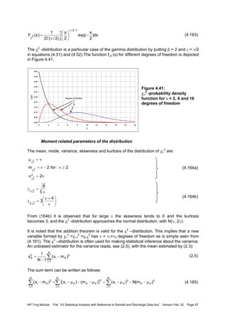 HP Trng Module File: “43 Statistical Analysis with Reference to Rainfall and Discharge Data.doc” Version Feb. 02 Page 97
(4.163)
The χ2
-distribution is a particular case of the gamma distribution by putting β = 2 and γ = ν/2
in equations (4.51) and (4.52).The function fχ2 (x) for different degrees of freedom is depicted
in Figure 4.41.
Figure 4.41:
χν
2
-probability density
function for ν = 2, 4 and 10
degrees of freedom
Moment related parameters of the distribution
The mean, mode, variance, skewness and kurtosis of the distribution of χν
2
are:
(4.164a)
(4.164b)
From (164b) it is observed that for large ν the skewness tends to 0 and the kurtosis
becomes 3, and the χ2
-distribution approaches the normal distribution, with N(ν, 2ν).
It is noted that the addition theorem is valid for the χ2
–distribution. This implies that a new
variable formed by χν
2
=χν1
2
+χν2
2
has ν = ν1+ν2 degrees of freedom as is simple seen from
(4.161). The χ2
–distribution is often used for making statistical inference about the variance.
An unbiased estimator for the variance reads, see (2.5), with the mean estimated by (2.3):
(2.5)
The sum term can be written as follows:
(4.165)
ds)
2
s
exp(
2
s
)2/(2
1
)x(F
x
0
12/
2 −∫ 





νΓ
=
−ν
χ
0.00
0.05
0.10
0.15
0.20
0.25
0.30
0.35
0.40
0.45
0.50
0 2 4 6 8 10 12 14 16 18 20
x
fX(x)
Degrees of freedom
2
4
10
ν=σ
≥ν−ν=
ν=µ
ν
ν
ν
χ
χ
χ
2
2:for2m
2
2
2
2






ν
+ν
=γ
ν
=γ
ν
ν
χ
χ
4
3
8
2
2
,2
,1
∑
=
−
−
=
N
1i
2
Xi
2
X )mx(
1N
1
s
{ }∑ ∑∑
= ==
µ−−µ−=µ−−µ−=−
N
1i
N
1i
2
XX
2
Xi
2
XXXi
N
1i
2
Xi )m(N)x()m()x()mx(
 