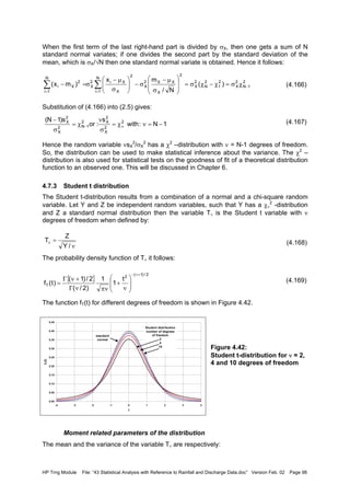 HP Trng Module File: “43 Statistical Analysis with Reference to Rainfall and Discharge Data.doc” Version Feb. 02 Page 98
When the first term of the last right-hand part is divided by σX, then one gets a sum of N
standard normal variates; if one divides the second part by the standard deviation of the
mean, which is σX/√N then one standard normal variate is obtained. Hence it follows:
(4.166)
Substitution of (4.166) into (2.5) gives:
(4.167)
Hence the random variable νsX
2
/σX
2
has a χ2
–distribution with ν = N-1 degrees of freedom.
So, the distribution can be used to make statistical inference about the variance. The χ2
–
distribution is also used for statistical tests on the goodness of fit of a theoretical distribution
function to an observed one. This will be discussed in Chapter 6.
4.7.3 Student t distribution
The Student t-distribution results from a combination of a normal and a chi-square random
variable. Let Y and Z be independent random variables, such that Y has a χν
2
-distribution
and Z a standard normal distribution then the variable Tν is the Student t variable with ν
degrees of freedom when defined by:
(4.168)
The probability density function of Tν it follows:
(4.169)
The function fT(t) for different degrees of freedom is shown in Figure 4.42.
Figure 4.42:
Student t-distribution for ν = 2,
4 and 10 degrees of freedom
Moment related parameters of the distribution
The mean and the variance of the variable Tν are respectively:
2
1N
2
X
2
1
2
N
2
X
2
X
XX2
X
2N
1i X
Xi2
X
N
1i
2
Xi )(
N/
mx
)mx( −
==
χσ=χ−χσ=








σ
µ−
σ−





σ
µ−
σ=− ∑∑
0.00
0.05
0.10
0.15
0.20
0.25
0.30
0.35
0.40
0.45
-4 -3 -2 -1 0 1 2 3 4
t
fT(t)
Student distribution
number of degrees
of freedom
2
4
10
standard
normal
1N:with
s
:or
s)1N( 2
2
X
2
X2
1N2
X
2
X
−=νχ=
σ
ν
χ=
σ
−
ν−
ν
=ν
/Y
Z
T
{ }
2/)1(
2
T
t
1
1
)2/(
2/)1(
)t(f
+ν−








ν
+
πννΓ
+νΓ
=
 