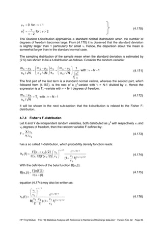 HP Trng Module File: “43 Statistical Analysis with Reference to Rainfall and Discharge Data.doc” Version Feb. 02 Page 99
(4.170)
The Student t-distribution approaches a standard normal distribution when the number of
degrees of freedom becomes large. From (4.170) it is observed that the standard deviation
is slightly larger than 1 particularly for small ν. Hence, the dispersion about the mean is
somewhat larger than in the standard normal case.
The sampling distribution of the sample mean when the standard deviation is estimated by
(2.5) can shown to be a t-distribution as follows. Consider the random variable:
(4.171)
The first part of the last term is a standard normal variate, whereas the second part, which
followed from (4.167), is the root of a χ2
-variate with ν = N-1 divided by ν. Hence the
expression is a Tν –variate with ν = N-1 degrees of freedom:
(4.172)
It will be shown in the next sub-section that the t-distribution is related to the Fisher F-
distribution.
4.7.4 Fisher’s F-distribution
Let X and Y de independent random variables, both distributed as χ2
with respectively ν1 and
ν2 degrees of freedom, then the random variable F defined by:
(4.173)
has a so called F-distribution, which probability density function reads:
(4.174)
With the definition of the beta function B(α,β):
(4.175)
equation (4.174) may also be written as:
(4.176)
2:for
2
1:for0
2
T
T
>ν
−ν
ν
=σ
>ν=µ
1N:withT
N/s
m
X
XX
−=ν=
µ−
ν
1N:with
1
N/
m
sN/
m
N/s
m
2
X
XX
X
X
X
XX
X
XX
−=ν
ν
χ








σ
µ−
=
σ








σ
µ−
=
µ−
ν
2
1
/Y
/X
F
ν
ν
=
( )
2/)(
2
1
1)2/(2/
2
1
21
21
F
21
11
)f1(
f
)2/()2/(
2/)(
)f(h
ν+ν
−νν
ν
ν
+






ν
ν
νΓνΓ
ν+νΓ
=
)(
)()(
),(B
β+αΓ
βΓαΓ
=βα
2/)(
2
1
1)2/(
21
2/
2
1
F
21
1
1
)f1(
f
)
2
,
2
(B
)f(h
ν+ν
−ν
ν
ν
ν
+
νν






ν
ν
=
 
