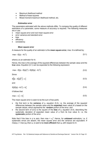 HP Trng Module File: “43 Statistical Analysis with Reference to Rainfall and Discharge Data.doc” Version Feb. 02 Page 101
• Maximum likelihood method
• Method of least squares
• Mixed moment-maximum likelihood method, etc.
Estimation error
The parameters estimated with the above methods differ. To compare the quality of different
estimators of a parameter, some measure of accuracy is required. The following measures
are in use:
• mean square error and root mean square error
• error variance and standard error
• bias
• efficiency
• consistency
Mean square error
A measure for the quality of an estimator is the mean square error, mse. It is defined by:
(5.1)
where φ is an estimator for Φ.
Hence, the mse is the average of the squared differences between the sample value and the
true value. Equation (5.1) can be expanded to the following expression:
(5.2)
Since:
(5.3)
and:
(5.4)
it follows that:
(5.5)
The mean square error is seen to be the sum of two parts:
• the first term is the variance of φ, equation (5.3), i.e. the average of the squared
differences between the sample value and the expected mean value of φ based on the
sample values, which represents the random portion of the error, and
• the second term of (5.5) is the square of the bias of φ, equation (5.4), describing the
systematic deviation of expected mean value of φ from its true value Φ, i.e. the
systematic portion of the error.
Note that if the bias in φ is zero, then mse = σφ
2
. Hence, for unbiased estimators, i.e. if
systematic errors are absent, the mean square error and the variance are equivalent. If
mse(φ1) < mse (φ2) then φ1 is said to be more efficient than φ2 with respect to Φ.
])[(Emse 2
Φ−φ=
])][E[(E]])[E[(Emse 22
Φ−φ+φ−φ=
[ ]( )[ ] 22
EE φσ=φ−φ
22
b])][E[(E φ=Φ−φ
22
bmse φφ +σ=
 