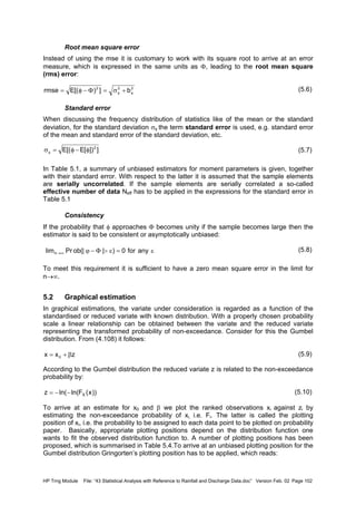 HP Trng Module File: “43 Statistical Analysis with Reference to Rainfall and Discharge Data.doc” Version Feb. 02 Page 102
Root mean square error
Instead of using the mse it is customary to work with its square root to arrive at an error
measure, which is expressed in the same units as Φ, leading to the root mean square
(rms) error:
(5.6)
Standard error
When discussing the frequency distribution of statistics like of the mean or the standard
deviation, for the standard deviation σφ the term standard error is used, e.g. standard error
of the mean and standard error of the standard deviation, etc.
(5.7)
In Table 5.1, a summary of unbiased estimators for moment parameters is given, together
with their standard error. With respect to the latter it is assumed that the sample elements
are serially uncorrelated. If the sample elements are serially correlated a so-called
effective number of data Neff has to be applied in the expressions for the standard error in
Table 5.1
Consistency
If the probability that φ approaches Φ becomes unity if the sample becomes large then the
estimator is said to be consistent or asymptotically unbiased:
(5.8)
To meet this requirement it is sufficient to have a zero mean square error in the limit for
n→∞.
5.2 Graphical estimation
In graphical estimations, the variate under consideration is regarded as a function of the
standardised or reduced variate with known distribution. With a properly chosen probability
scale a linear relationship can be obtained between the variate and the reduced variate
representing the transformed probability of non-exceedance. Consider for this the Gumbel
distribution. From (4.108) it follows:
(5.9)
According to the Gumbel distribution the reduced variate z is related to the non-exceedance
probability by:
(5.10)
To arrive at an estimate for x0 and β we plot the ranked observations xi against zi by
estimating the non-exceedance probability of xi, i.e. Fi. The latter is called the plotting
position of xi, i.e. the probability to be assigned to each data point to be plotted on probability
paper. Basically, appropriate plotting positions depend on the distribution function one
wants to fit the observed distribution function to. A number of plotting positions has been
proposed, which is summarised in Table 5.4.To arrive at an unbiased plotting position for the
Gumbel distribution Gringorten’s plotting position has to be applied, which reads:
222
b])[(Ermse φφ +σ=Φ−φ=
]])[E[(E 2
φ−φ=σφ
ε=ε>Φ−ϕ∞→ anyfor0)||(obPrlimn
zxx 0 β+=
))x(Fln(ln(z X−−=
 