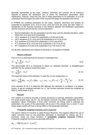 HP Trng Module File: “43 Statistical Analysis with Reference to Rainfall and Discharge Data.doc” Version Feb. 02 Page 107
generally represented by the mean, variance, skewness and kurtosis, are at maximum
required to specify the distribution and to derive the distribution parameters. Most
distributions, however, need only one, two or three parameters to be estimated. It is to be
understood that the higher the order of the moment the larger the standard error will be.
In HYMOS the unbiased estimators for the mean, variance, skewness and kurtosis as
presented by equations (2.3), (2.5) or (2.6), (2.8) and (2.9) are used, see also Table 5.1.
Substitution of the required moments in the relations between the distribution parameters
and the moments will provide the moment estimators:
• Normal distribution: the two parameters are the mean and the standard deviation, which
follow from (2.3) and (2.6) immediately
• LN-2: equations (2.3) and (2.6) substituted in (4.28) and (4.29)
• LN-3: equations (2.3), (2.6) and (2.8) substituted in (4.31) to (4.34)
• G-2: equations (2.3) and (2.6) substituted in (4.61) and (4.62)
• P-3: equations (2.3), (2.6) and (2.8) substituted in (4.71) to (4.73)
• EV-1:equations (2.3) and (2.6) substituted in (4.115) and (4.116)
For all other distributions the method of moments is not applied in HYMOS.
Biased-unbiased
From (2.5) it is observed that the variance is estimated from:
(2.5)
The denominator (N-1) is introduced to obtain an unbiased estimator. A straightforward
estimator for the variance would have been:
(5.13)
The expected value of this estimator, in case the xi’s are independent, is:
(5.14)
From equation (5.14) it is observed that although the estimator is consistent, it is biased.
Hence, to get an unbiased estimator for σX
2
the moment estimator should be multiplied by
N/(N-1), which leads to (2.5)
Remark
The method of moments provides a simple procedure to estimate distribution parameters.
For small sample sizes, say N < 30, the sample moments may differ substantially from the
population values. Particularly if third order moments are being used to estimate the
parameters, the quality of the parameters will be poor if the sample size is small. In such
cases single outliers will have a strong effect on the parameter estimates.
Probability weighted moments and L-moments
The above method of moments is called Product Moments. The negative effects the use of
higher moments have on the parameter estimation is eliminated by making use of L-
moments, which are linear functions of probability weighted moments (PWM’s).
Probability weighted moments are generally defined by:
∑
=
−
−
=
N
1i
2
Xi
2
X )mx(
1N
1
s
∑
=
−=
N
1i
2
Xi
2
X )mx(
N
1
s
)
( ) 2
X
2
X2
X
N
1i
2
XXXi
2
Xi
2
X
N
1N
N
])m()x([E])mx[(E
N
1
]sˆ[E σ




 −
=
σ
−σ=µ−−µ−=−= ∑
=
{ } { }[ ]s
X
r
X
p
s,r,p )x(F1)x(FXEM −=
 