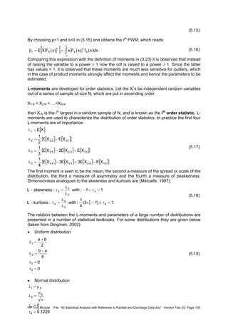 HP Trng Module File: “43 Statistical Analysis with Reference to Rainfall and Discharge Data.doc” Version Feb. 02 Page 108
(5.15)
By choosing p=1 and s=0 in (5.15) one obtains the rth
PWM, which reads:
(5.16)
Comparing this expression with the definition of moments in (3.23) it is observed that instead
of raising the variable to a power ≥ 1 now the cdf is raised to a power ≥ 1. Since the latter
has values < 1, it is observed that these moments are much less sensitive for outliers, which
in the case of product moments strongly affect the moments and hence the parameters to be
estimated.
L-moments are developed for order statistics. Let the XI’s be independent random variables
out of a series of sample of size N, which are put in ascending order:
X1:N < X2:N <….<XN:N
then Xi:N is the ith
largest in a random sample of N, and is known as the ith
order statistic. L-
moments are used to characterize the distribution of order statistics. In practice the first four
L-moments are of importance:
(5.17)
The first moment is seen to be the mean, the second a measure of the spread or scale of the
distribution, the third a measure of asymmetry and the fourth a measure of peakedness.
Dimensionless analogues to the skewness and kurtosis are (Metcalfe, 1997):
(5.18)
The relation between the L-moments and parameters of a large number of distributions are
presented in a number of statistical textbooks. For some distributions they are given below
(taken from Dingman, 2002):
• Uniform distribution
(5.19)
• Normal distribution
{ }[ ] { }∫
∞
∞−
==β dx)x(f)x(Fx)x(FXE X
r
X
r
Xr
[ ]
[ ] [ ]{ }
[ ] [ ] [ ]{ }
[ ] [ ] [ ] [ ]{ }4:14:24:34:44
3:13:23:33
2:12:22
1
XEXE3XE3XE
4
1
XEXE2XE
3
1
XEXE
2
1
XE
−+−=λ
+−=λ
−=λ
=λ
1)15(
4
1
:with:kurtosisL
11:with:skewnessL
4
2
3
2
4
4
3
2
3
3
<τ≤−τ
λ
λ
=τ−
<τ<−
λ
λ
=τ−
0
0
6
ab
2
ba
4
3
2
1
=τ
=τ
−
=λ
+
=λ
1226.0
0
4
3
X
2
X1
=τ
=τ
π
σ
=λ
µ=λ
 