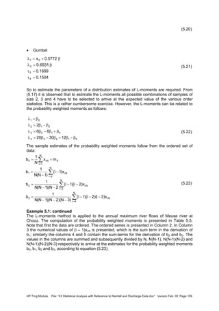 HP Trng Module File: “43 Statistical Analysis with Reference to Rainfall and Discharge Data.doc” Version Feb. 02 Page 109
(5.20)
• Gumbel
(5.21)
So to estimate the parameters of a distribution estimates of L-moments are required. From
(5.17) it is observed that to estimate the L-moments all possible combinations of samples of
size 2, 3 and 4 have to be selected to arrive at the expected value of the various order
statistics. This is a rather cumbersome exercise. However, the L-moments can be related to
the probability weighted moments as follows:
(5.22)
The sample estimates of the probability weighted moments follow from the ordered set of
data:
(5.23)
Example 5.1: continued
The L-moments method is applied to the annual maximum river flows of Meuse river at
Chooz. The computation of the probability weighted moments is presented in Table 5.5.
Note that first the data are ordered. The ordered series is presented in Column 2. In Column
3 the numerical values of (i – 1)xi:N is presented, which is the sum term in the derivation of
b1; similarly the columns 4 and 5 contain the sum-terms for the derivation of b2 and b3. The
values in the columns are summed and subsequently divided by N, N(N-1), N(N-1)(N-2) and
N(N-1)(N-2)(N-3) respectively to arrive at the estimates for the probability weighted moments
b0, b1, b2 and b3, according to equation (5.23).
1504.0
1699.0
6931.0
5772.0x
4
3
2
01
=τ
=τ
β=λ
β+=λ
01234
0123
012
01
123020
66
2
β−β+β−β=λ
β+β−β=λ
β−β=λ
β=λ
N:i
N
4i
3
N
3i
N:i2
N
2i
N:i1
N
1i
XN:i0
x)3i)(2i)(1i(
)3N)(2N)(1N(N
1
b
x)2i)(1i(
2N)(1N(N
1
b
x)1i(
)1N(N
1
b
mx
N
1
b
−−−
−−−
=
−−
−−
=
−
−
=
==
∑
∑
∑
∑
=
=
=
=
 