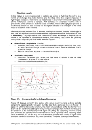 HP Trng Module File: “43 Statistical Analysis with Reference to Rainfall and Discharge Data.doc” Version Feb. 02 Page 2
About this module
In this module a review is presented of statistics as applied to hydrology to analyse e.g.
rainfall or discharge data. With statistics one describes rather than explains features of
hydrological processes. Statements are made based on a sample from the entire population
of the hydrological variable of concern. With statistics one describes variables only in
probabilistic terms for reasons that the cause and effect relation of the physical process is
insufficiently known and also because our description is based on a small part of the entire
range of outcomes on the variable.
Statistics provides powerful tools to describe hydrological variables, but one should apply it
with care. An important condition the series to be subjected to statistical analysis should fulfil
is stationarity. To judge whether this condition is fulfilled, knowledge is required of the
nature of the hydrological variable(s) of concern. The following components are generally
distinguished in hydrological time series, see also Figure 1.1:
• Deterministic components, including:
− Transient component, due to natural or man made changes, which can be a jump,
in case of a sudden change in the conditions or a trend, linear or non-linear, due to
a gradual change
− Periodic component, e.g. due to the annual solar cycle
• Stochastic component:
− Stochastic dependent part, where the new value is related to one or more
predecessors, e.g. due to storage effects
− Stochastic independent or random part.
Figure 1.1: Components of a hydrological time series
Figure 1.1 displays a monthly time series, with a clear linear trend and a strong periodic
component, repeating itself every year. It will be clear that a series as shown in Figure 1.1
does not fulfil the stationarity condition, the mean value gradually shifts due to the trend.
Even with the trend removed the probability distribution changes from month to month due to
the existence of the periodic component, again not fulfilling the stationarity condition. If one
also eliminates the periodic component in the mean value a process with a stationary mean
value is obtained, but still this may not be sufficient as generally also second or higher order
moments (variance, covariance, etc.) show periodicity. Therefore, hydrological time series
-4
-2
0
2
4
6
8
10
12
14
16
0 12 24 36 48
Time t
X(t)
X(t)
Trend
Periodic component
Stochastic component
 