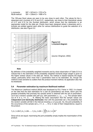 HP Trng Module File: “43 Statistical Analysis with Reference to Rainfall and Discharge Data.doc” Version Feb. 02 Page 111
L-moments: 587 + 247x4.6 = 1723 m3
/s
MLM-method: 591 + 238x4.6 = 1686 m3
/s
The 100-year flood values are seen to be very close to each other. The values for the L-
skewness and L-kurtosis of 0.19 and 0.21, respectively, are close to their theoretical values
of 0.17 and 0.15 for the Gumbel distribution, which shows that the distribution is an
appropriate model for the data set. Charts have been designed where L-skewness and L-
kurtosis are plotted against each other for various distributions to guide the selection of a
distribution, see also Figure 5.2.
Figure 5.2:
L-moment diagram
(source: Dingman, 2002)
Note
By definition of the probability weighted moments and by close observation of Table 5.5 it is
noticed that in the estimation of the probability weighted moments larger weight is given to
the higher ranked values in the data set. Hence, the method is biased towards the larger
values, particularly when more than 2 parameters have to be estimated. So, though the
method is less sensitive to outliers than the product moment method, its application also has
its drawbacks.
5.4 Parameter estimation by maximum likelihood method
The Maximum Likelihood method (MLM) was developed by R.A. Fisher in 1922. It is based
on the idea that the best estimators for a (set of) parameter(s) are those, which give the
greatest probability that precisely the sample series is obtained with the set of parameters.
Let X be a random variable with pdf fX(x), with parameters α1, α2, …, αk. The sample taken
out of X is xi, i=1, 2, …, N. Making the basic assumption that the sample values are
independent and identically distributed, then with the parameter set α the probability that
the random variable will fall in the interval including xi is fX(xI|α)dx. So, the joint probability of
the occurrence of the sample set xi, i=1, 2, …, N is, in view of their independence, equal to
the product:
Since all dx are equal, maximising the joint probability simply implies the maximisation of the
product:
N
N
1i
iXNX2X1X dx)|x(fdx)|x(f........dx)|x(f.dx)|x(f 





α=ααα ∏=
 