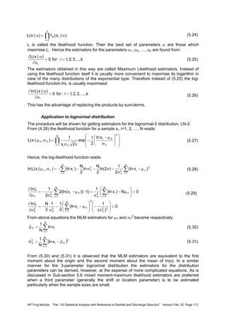 HP Trng Module File: “43 Statistical Analysis with Reference to Rainfall and Discharge Data.doc” Version Feb. 02 Page 112
(5.24)
L is called the likelihood function. Then the best set of parameters α are those which
maximise L. Hence the estimators for the parameters α1, α2, …, αk are found from:
(5.25)
The estimators obtained in this way are called Maximum Likelihood estimators. Instead of
using the likelihood function itself it is usually more convenient to maximise its logarithm in
view of the many distributions of the exponential type. Therefore instead of (5.25) the log-
likelihood function lnL is usually maximised:
(5.26)
This has the advantage of replacing the products by sum-terms.
Application to lognormal distribution
The procedure will be shown for getting estimators for the lognormal-2 distribution, LN-2.
From (4.26) the likelihood function for a sample xi, i=1, 2, …, N reads:
(5.27)
Hence, the log-likelihood function reads:
(5.28)
(5.29)
From above equations the MLM estimators for µY and σY
2
become respectively:
(5.30)
(5.31)
From (5.30) and (5.31) it is observed that the MLM estimators are equivalent to the first
moment about the origin and the second moment about the mean of ln(x). In a similar
manner for the 3-parameter lognormal distribution the estimators for the distribution
parameters can be derived, however, at the expense of more complicated equations. As is
discussed in Sub-section 5.6 mixed moment-maximum likelihood estimators are preferred
when a third parameter (generally the shift or location parameter) is to be estimated
particularly when the sample sizes are small.
∏
=
α=α
n
1i
iX )|x(f)|x(L
k,...,3,2,1i:for0
)|x(L
i
==
∂α
α∂
k,....,3,2,1i:for0
)|x(Lln
i
==
∂α
α∂














σ
µ−
−
πσ
=σµ ∏
=
2
Y
Yi
N
1i Yi
YY
xln
2
1
exp
2x
1
),|x(L
∑∑ ==
µ−
σ
−π−σ−−=σµ
N
1i
2
Yi2
Y
N
1i
2
YiYY )x(ln
2
1
)2ln(
2
N
ln
2
N
)x(ln),|x(Lln
0
)(
1
x(ln
2
11
2
NLln
0N)x(ln
1
)1)(x(ln(2
2
1Lln
22
Y
2
N
1i
Yi2
Y
2
Y
N
1i
Yi2
Y
N
1i
Yi2
YY
=







σ
−







µ−−
σ
−=
∂σ
∂
=





µ−
σ
=−µ−
σ
−=
∂µ
∂
∑
∑∑
=
==
∑
=
=µ
N
1i
iY xln
N
1
ˆ
( )∑
=
µ−=σ
N
1i
2
Yi
2
Y ˆxln
N
1
ˆ
 