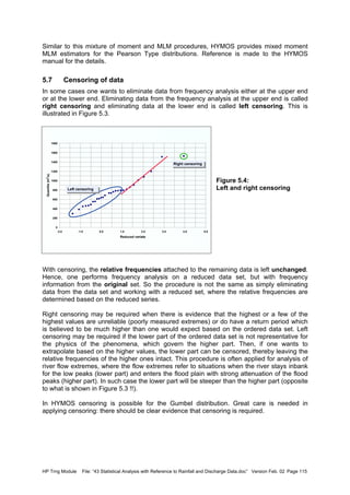HP Trng Module File: “43 Statistical Analysis with Reference to Rainfall and Discharge Data.doc” Version Feb. 02 Page 115
Similar to this mixture of moment and MLM procedures, HYMOS provides mixed moment
MLM estimators for the Pearson Type distributions. Reference is made to the HYMOS
manual for the details.
5.7 Censoring of data
In some cases one wants to eliminate data from frequency analysis either at the upper end
or at the lower end. Eliminating data from the frequency analysis at the upper end is called
right censoring and eliminating data at the lower end is called left censoring. This is
illustrated in Figure 5.3.
Figure 5.4:
Left and right censoring
With censoring, the relative frequencies attached to the remaining data is left unchanged.
Hence, one performs frequency analysis on a reduced data set, but with frequency
information from the original set. So the procedure is not the same as simply eliminating
data from the data set and working with a reduced set, where the relative frequencies are
determined based on the reduced series.
Right censoring may be required when there is evidence that the highest or a few of the
highest values are unreliable (poorly measured extremes) or do have a return period which
is believed to be much higher than one would expect based on the ordered data set. Left
censoring may be required if the lower part of the ordered data set is not representative for
the physics of the phenomena, which govern the higher part. Then, if one wants to
extrapolate based on the higher values, the lower part can be censored, thereby leaving the
relative frequencies of the higher ones intact. This procedure is often applied for analysis of
river flow extremes, where the flow extremes refer to situations when the river stays inbank
for the low peaks (lower part) and enters the flood plain with strong attenuation of the flood
peaks (higher part). In such case the lower part will be steeper than the higher part (opposite
to what is shown in Figure 5.3 !!).
In HYMOS censoring is possible for the Gumbel distribution. Great care is needed in
applying censoring: there should be clear evidence that censoring is required.
0
200
400
600
800
1000
1200
1400
1600
1800
-2.0 -1.0 0.0 1.0 2.0 3.0 4.0 5.0
Reduced variate
Quantile(m
3
/s)
Right censoringRight censoring
Left censoringLeft censoring
 