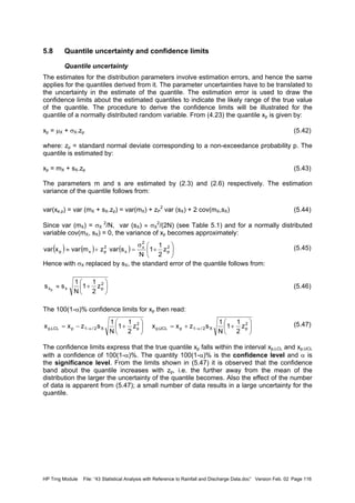 HP Trng Module File: “43 Statistical Analysis with Reference to Rainfall and Discharge Data.doc” Version Feb. 02 Page 116
5.8 Quantile uncertainty and confidence limits
Quantile uncertainty
The estimates for the distribution parameters involve estimation errors, and hence the same
applies for the quantiles derived from it. The parameter uncertainties have to be translated to
the uncertainty in the estimate of the quantile. The estimation error is used to draw the
confidence limits about the estimated quantiles to indicate the likely range of the true value
of the quantile. The procedure to derive the confidence limits will be illustrated for the
quantile of a normally distributed random variable. From (4.23) the quantile xp is given by:
xp = µX + σX.zp (5.42)
where: zp = standard normal deviate corresponding to a non-exceedance probability p. The
quantile is estimated by:
xp = mX + sX.zp (5.43)
The parameters m and s are estimated by (2.3) and (2.6) respectively. The estimation
variance of the quantile follows from:
var(xe,p) = var (mX + sX.zp) = var(mX) + zP
2
var (sX) + 2 cov(mX,sX) (5.44)
Since var (mX) = σX
2
/N, var (sX) ≈ σX
2
/(2N) (see Table 5.1) and for a normally distributed
variable cov(mX, sX) = 0, the variance of xp becomes approximately:
(5.45)
Hence with σX replaced by sX, the standard error of the quantile follows from:
(5.46)
The 100(1-α)% confidence limits for xp then read:
(5.47)
The confidence limits express that the true quantile xp falls within the interval xp,LCL and xp,UCL
with a confidence of 100(1-α)%. The quantity 100(1-α)% is the confidence level and α is
the significance level. From the limits shown in (5.47) it is observed that the confidence
band about the quantile increases with zp, i.e. the further away from the mean of the
distribution the larger the uncertainty of the quantile becomes. Also the effect of the number
of data is apparent from (5.47); a small number of data results in a large uncertainty for the
quantile.






++=





+−= α−α−
2
pX2/1pUCL,p
2
pX2/1pLCL,p z
2
1
1
N
1
szxxz
2
1
1
N
1
szxx
( ) ( ) ( ) 





+
σ
=+≈ 2
p
2
x
x
2
pxp z
2
1
1
N
svarzmvarxvar






+≈ 2
pxx z
2
1
1
N
1
ss p
 